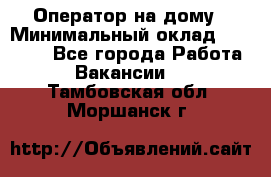 Оператор на дому › Минимальный оклад ­ 40 000 - Все города Работа » Вакансии   . Тамбовская обл.,Моршанск г.